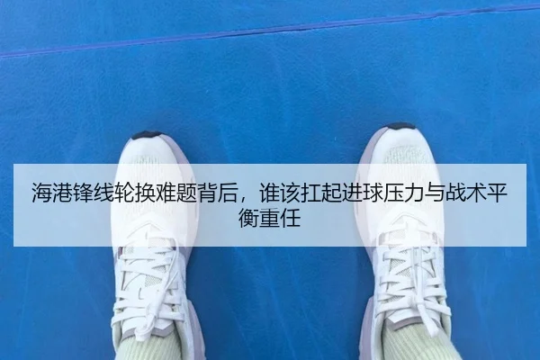 海港锋线轮换难题背后，谁该扛起进球压力与战术平衡重任
