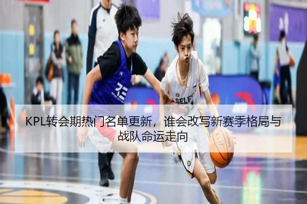 KPL转会期热门名单更新，谁会改写新赛季格局与战队命运走向